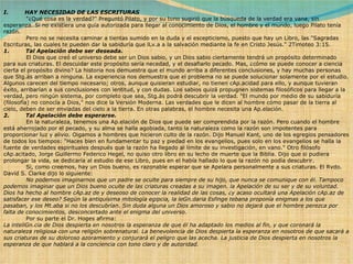 I.         HAY NECESIDAD DE LAS ESCRITURAS              "¿Qué cosa es la verdad?" Preguntó Pilato, y por su tono sugirió que la búsqueda de la verdad era vana, sin esperanza. Si no existiera una guía autorizada para llegar al conocimiento de Dios, el hombre y el mundo, luego Pilato tenía razón.              Pero no se necesita caminar a tientas sumido en la duda y el escepticismo, puesto que hay un Libro, las "Sagradas Escrituras, las cuales te pueden dar la sabiduría que lLv.a a la salvación mediante la fe en Cristo Jesús." 2Timoteo 3:15. 1.         Tal Apelación debe ser deseada.              El Dios que creó el universo debe ser un Dios sabio, y un Dios sabio ciertamente tendrá un propósito determinado para sus criaturas. El descuidar este propósito sería necedad, y el desafiarlo pecado. Mas, ¿cómo se puede conocer a ciencia cierta el propósito divino? La historia nos demuestra que el mundo arriba a diferentes conclusiones, y hay muchas personas que Stg.ás arriban a ninguna. La experiencia nos demuestra que el problema no se puede solucionar solamente por el estudio. Algunos carecen del tiempo necesario; otros, aunque quisieran estudiar, no tienen cAp.acidad para ello, y aunque tuvieran éxito, arribarían a sus conclusiones con lentitud, y con dudas. Los sabios quizá propugnen sistemas filosóficos para llegar a la verdad, pero ningún sistema, por completo que sea, Stg.ás podrá descubrir la verdad. "El mundo por medio de su sabiduría (filosofía) no conocía a Dios," nos dice la Versión Moderna. Las verdades que le dicen al hombre cómo pasar de la tierra al cielo, deben de ser enviadas del cielo a la tierra. En otras palabras, el hombre necesita una Ap.elación. 2.         Tal Apelación debe esperarse.              En la naturaleza, tenemos una Ap.elación de Dios que puede ser comprendida por la razón. Pero cuando el hombre está aherrojado por el pecado, y su alma se halla agobiada, tanto la naturaleza como la razón son impotentes para proporcionar luz y alivio. Oigamos a hombres que hicieron culto de la razón. Dijo Manuel Kant, uno de los egregios pensadores de todos los tiempos: "Haces bien en fundamentar tu paz y piedad en los evangelios, pues solo en los evangelios se halla la fuente de verdades espirituales después que la razón ha llegado al límite de su investigación, en vano." Otro filósofo cAp.acitado, Jorge Guillermo Federico Hegel, no quiso otro libro en su lecho de muerte que la Biblia. Dijo que si pudiera prolongar la vida, se dedicaría al estudio de ese Libro, pues en el había hallado lo que la razón no podía descubrir.              Si, como creemos, hay un Dios bueno, es razonable esperar que se Apelara personalmente a sus criaturas. El Rvdo. David S. Clarke dijo lo siguiente:              No podemos imaginarnos que un padre se oculte para siempre de su hijo, que nunca se comunique con él. Tampoco podemos imaginar que un Dios bueno oculte de las criaturas creadas a su imagen. la Apelación de su ser y de su voluntad. Dios ha hecho al hombre cAp.az de y deseoso de conocer la realidad de las cosas, ¿y acaso ocultará una Apelación cAp.az de satisfacer ese deseo? Según la antiquísima mitología egipcia, la leGn.daria Esfinge tebana proponía enigmas a los que pasaban, y los Mt.aba si no los descubrían. Sin duda alguna un Dios amoroso y sabio no dejará que el hombre perezca por falta de conocimientos, desconcertado ante el enigma del universo.              Por su parte el Dr. Hoges afirma: La inteliGn.cia de Dios despierta en nosotros la esperanza de que él ha adaptado los medios al fin, y que coronará la naturaleza religiosa con una religión sobrenatural. La benevolencia de Dios despierta la esperanza en nosotros de que sacará a sus criaturas de su doloroso azoramiento y conjurará el peligro que las acecha. La justicia de Dios despierta en nosotros la esperanza de que hablará a la conciencia con tono claro y de autoridad. 