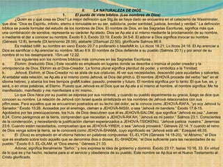 II.        LA NATURALEZA DE DIOS 1.          El punto de vista bíblico. (Los nombres de Dios)              ¿Quién es y qué cosa es Dios? La mejor definición que Stg.ás se haya dado se encuentra en el catecismo de Westminster, que dice: “Dios es Espíritu, infinito, eterno e inmutable en su ser, sabiduría, poder santidad, justicia, bondad y verdad.” La definición bíblica se puede formular del estudio de los nombres de Dios. El nombre de Dios, en las Sagradas Escrituras, significa más que una combinación de sonidos; representa su carácter Ap.elado. Dios se Ap.ela a sí mismo mediante la proclamación de su nombre, o mediante el dar a conocer su nombre. Éxodo 6:3; Éxodo 33:19; Éxodo 34:5-6. El adorar a Dios significa invocar su nombre (Génesis 12:8), temerle (Dt.teronomio 28:58), alabarle (2Samuel 22:50), glorificarle Salmos 86:9.              Es maldad toMr. su nombre en vano Éxodo 20:7 o profanarlo o blasfeMr.lo. Lv.íticos 18:21; Lv.íticos 24:16. El Ap.erenciar a Dios es santificar o Ap.erenciar su nombre. Mt.eo 6:9. El nombre de Dios defiende a su pueblo (Salmos 20:1) y por amor de su nombre él no los desamparará. 1Sm.uel 12:22.              Los siguientes son los nombres bíblicos más comunes en las Sagradas Escrituras. a.          Elohim , (traducido Dios.) Este vocablo es empleado en lugares donde se describe o insinúa el poder creador y la omnipotencia de Dios. Elohim es el Dios-Creador. La forma plural significa plenitud de poder, y simboliza a la Trinidad. b.          Jehová.  Elohim, el Dios-Creador no se aísla de sus criaturas. Al ver sus necesidades, descendió para ayudarlas y salvarlas. Al entablar esta relación, se Ap.ela a sí mismo como Jehová, el Dios del pHch.o. El nombre JEHOVÁ procede del verbo “ser” en el idioma hebreo, y abarca los tres tiempos graMt.icales: pasado, presente y futuro. El nombre significa por lo tanto: El que fue, es, y será, o en otras palabras, el Eterno. Puesto que Jehová es el Dios que se Ap.ela a sí mismo al hombre, el nombre significa: Me he manifestado, manifiesto y me manifestaré a mí mismo..              Lo que Dios hace por su pueblo se expresa por sus nombres, y cuando su pueblo experimenta su gracia, luego se dice que conocen su nombre. La relación de Jehová con Israel queda sintetizada en los nombres de Jehová relacionados con sus pRm.esas. Para aquellos que se encuentran postrados en su lecho del dolor, se le conoce como JEHOVÁ-RAFA, “yo soy Jehová tu Sanador.” Éxodo 15:26. Acosados por el enemigo, claman a JEHOVÁ-NISSI, o sea “Jehová mi bandera.” Éxodo 17:8-15. Agobiados por las preocupaciones, los hiJs. de Dios descubren que él es JEHOVÁ-SALOM, que significa “Jehová es paz.” Jueces 6:24. Como peregrinos en la tierra, comprenden que necesitan a JEHOVÁ-RA’AH, “Jehová es mi pastor.” Salmos 23:1. Conscientes de la condenación, y necesitando la justificación claman esperanzados a JEHOVÁ-TSIDKENU, “Jehová justicia  nuestra.” Jeremías 23:6. Cuando están necesitados, comprueban que es JEHOVÁ-YIREH, o sea “Jehová proveerá.” Génesis 22:14. Y cuando el reino de Dios venga sobre la tierra, se le conocerá como JEHOVÁ-SHAMA, cuyo significado es “Jehová está allí.” Ezequiel 48:35. c.          El.  (Dios) es empleado en el idioma hebreo en palabras compuestas: EL-ELYON (Génesis 14:18-20), “el Altísimo,” el Dios que es exaltado sobre todo aquello que se denomina dios o dioses. EL-SHADDAI, “el Dios suficiente para las necesidades de su pueblo.” Éxodo 6:3. EL-OLAM, el “Dios eterno.” Génesis 21:33.               Adonai , significa literalmente “Señor,” y nos expresa la idea de gobierno y dominio. Éxodo 23:17; Isaías 10:16, 33. En virtud de lo que es y ha hecho, reclama para sí el servicio y obediencia de su pueblo. Este nombre se Ap.lica en el Nuevo Testamento al Cristo glorificado. 