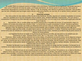              El vocablo  Padre  es empleado tanto en el Antiguo como en el Nuevo Testamento. En su significado más amplio describe a Dios como el Productor de todas las cosas, y el Creador del hombre, de manera que en lo que respecta, todo puede ser denominado descendencia o producto de Dios. Hechos 17:28. Sin embargo, esta relación no garantiza la salvación. Solo aquellos que han sido vivificados para que tengan nueva vida por medio de su Espíritu, son sus hiJs. en un sentido íntimo y salvador. Juan 1:12-13. 2.          Creencias erróneas.              Hay otros puntos de vista relativos a Dios Ap.arte de las Escrituras. De ellos, algunos son verdades recalcadas con exceso; otros son verdades que no se han acentuado como es debido; otros, verdades falseadas, tergiversadas. ¿Por qué vamos a considerarlos? Porque es muy difícil describir a la perfección el ser de Dios, y al ver lo que  no  es, recibiremos ayuda para entender mejor lo que es. a.          Agnosticismo.  (De un vocablo griego que significa desconocido o imposible de conocer.) El agnosticismo niega a la inteliGn.cia humana cAp.acidad para conocer a Dios. “La mente finita no puede comprender lo infinito,” declara el agnóstico. Empero no alcanza a comprender que existe una diferencia entre conocer a Dios en sentido absoluto, y conocer algunas cosas relativas a Dios. No podemos  conocer  a Dios en forma absoluta, pero sí limitada, es decir podemos  saber  algo de él.             “ Podemos saber que Dios existe, sin saber  todo  lo que es,” nos dice el señor D. S. Clarke. “Podemos tocar la tierra, aunque somos incAp.aces de rodearla con nuestros brazos. El niño puede conocer a Dios, mientras que el filósofo Stg.ás podrá conocer al Altísimo en forma perfecta.”              Las Sagradas Escrituras se basan en la premisa de que Dios es conocible; por otra parte se nos advierte que aún “conocemos en parte.” Compare Éxodo 33:20; Job 11:7; Rm.anos 11:33; 1Corintios 13:9-12. b.          Politeísmo . (Este vocablo significa adoración de muchos dioses.) El politeísmo fue carHch.erístico de las religiones antiguas y se prHch.ica todavía en muchos países paganos. Se basa en la idea de que el universo es gobernado, no por una fuerza, sino por varias, de manera que hay un dios del agua, dios del fuego, dios de las montañas, dios de la guerra, y así sucesivamente. Esta creencia fue la consecuencia natural del paganismo, que hizo muchos dioses de objetos y fuerzas naturales, “sirviendo a las criaturas antes que al Creador.” Rm.anos 1:25.              Abraham fue llamado a que se separara de los paganos y se convirtiera en testigo del Dios verdadero. Su llamado fue el comienzo de la misión de Israel, la cual predicaría el monoteísmo (adoración de un solo Dios) en contrAp.osición con el politeísmo de las naciones circunvecinas. c.          Panteísmo . (Palabra formada de dos vocablos griegos que significan “todo es Dios.”) El panteísmo es un sistema filosófico o religioso de los que creen que la totalidad del universo es el único Dios. Los árboles y las piedras, la tierra y el agua, pájaros, reptiles y otros animales, y el hombre, todos son, según el panteísmo, parte de Dios, y Dios vive y se expresa a sí mismo por medio de estas substancias y fuerzas, de la misma manera que el alma se expresa por medio del cuerpo. 