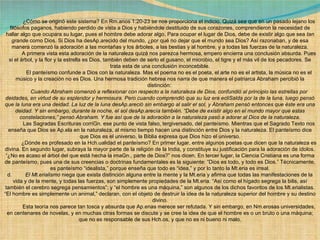              ¿Cómo se originó este sistema? En Rm.anos 1:20-23 se nos proporciona el indicio. Quizá sea que en un pasado lejano los filósofos paganos, habiendo perdido de vista a Dios y habiéndole destituido de sus corazones, comprendieron la necesidad de hallar algo que ocupara su lugar, pues el hombre debe adorar algo. Para ocupar el lugar de Dios, debe de existir algo que sea  tan grande  como Dios. Si Dios ha desAp.arecido del mundo, ¿por qué no dejar que el mundo sea Dios? Así razonaban, y de esa manera comenzó la adoración a las montañas y los árboles, a las bestias y al hombre, y a todas las fuerzas de la naturaleza.              A primera vista esta adoración de la naturaleza quizá nos parezca hermosa, empero encierra una conclusión absurda. Pues si el árbol, y la flor y la estrella es Dios, también deben de serlo el gusano, el microbio, el tigre y el más vil de los pecadores. Se trata esta de una conclusión inconcebible.              El panteísmo confunde a Dios con la naturaleza. Mas el poema no es el poeta, el arte no es el artista, la música no es el músico y la creación no es Dios. Una hermosa tradición hebrea nos narra de que manera el patriarca Abraham percibió la distinción:               Cuando Abraham comenzó a reflexionar con respecto a la naturaleza de Dios, confundió al principio las estrellas por deidades, en virtud de su esplendor y hermosura. Pero cuando comprendió que su luz era ecliSalda por la de la luna, luego pensó que la luna era una deidad. La luz de la luna desAp.areció sin embargo al salir el sol, y Abraham pensó entonces que éste era una deidad. Y sin embargo, durante la noche, el sol desAp.arecía también. “Debe de existir algo en el mundo mayor que estas constelaciones,” pensó Abraham. Y fue así que de la adoración a la naturaleza pasó a adorar al Dios de la naturaleza.              Las Sagradas Escrituras corriGn. ese punto de vista falso, tergiversado, del panteísmo. Mientras que el Sagrado Texto nos enseña que Dios se Ap.ela en la naturaleza, al mismo tiempo hacen una distinción entre Dios y la naturaleza. El panteísmo dice que Dios es el universo, la Biblia expresa que Dios hizo el universo.              ¿Dónde es profesado en la Hch.ualidad el panteísmo? En primer lugar, entre algunos poetas que dicen que la naturaleza es divina. En segundo lugar, subraya la mayor parte de la religión de la India, y constituye su justificación para la adoración de ídolos. “¿No es acaso el árbol del que está hecha la imaGn., parte de Dios?” nos dicen. En tercer lugar, la Ciencia Cristiana es una forma de panteísmo, pues una de sus creencias o doctrinas fundamentales es la siguiente: “Dios es todo, y todo es Dios.” Técnicamente, es panteísmo “idealista,” porque enseña que todo es “idea,” y por lo tanto la Mt.eria es irreal. d.          El Mt.erialismo  niega que exista distinción alguna entre la mente y la Mt.eria y afirma que todas las manifestaciones de la vida y de la mente, y todas las fuerzas, son simplemente propiedades de la Mt.eria. “Así como el hígado segrega la bilis, así también el cerebro segrega pensamientos”; y “el hombre es una máquina,” son algunos de los dichos favoritos de los Mt.erialistas. “El hombre es simplemente un animal,” declaran, con el objeto de destruir la idea de la naturaleza superior del hombre y su destino divino.              Esta teoría nos parece tan tosca y absurda que Ap.enas merece ser refutada. Y sin embargo, en Nm.erosas universidades, en centenares de novelas, y en muchas otras formas se discute y se cree la idea de que el hombre es o un bruto o una máquina; que no es responsable de sus Hch.os, y que no es ni bueno ni malo. 