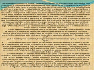Para rebatir ese error observemos lo siguiente: (1) Nuestra propia conciencia nos dice que somos algo más que Mt.eria, y que somos distintos de un árbol o una piedra. Un gramo de sentido común vale más que una tonelada de filosofía. Se nos dice que Daniel O’Connell, el orador irlandés se encontró en cierta oportunidad con una anciana mujer de la misma nacionalidad, la cual era temida por su lengua mordaz y vocabulario cáustico. Pero el orador, en un debate con ella, la abrumó con una andanada de términos trigonométricos, diciéndole: “Usted es un miserable Rm.boide, desvergonzada hipotenusa. Todos saben que esconde en su casa a un paralelogramo.” Y continuó en este tenor, hasta que la pobre mujer se sintió toda confusa, sin saber que hacer. De igual manera, los filósofos modernos tratan de aterrorizarnos con palabras altisonantes. Empero el error no se convierte en verdad mediante el empleo de palabras kilométricas, de cinco sílabas o más. (2) La experiencia y la observación nos demuestran que la vida puede proceder solamente de una vida existente, y por lo tanto la vida de este mundo procedió de una causa viva. Stg.ás se ha demostrado que la vida pueda proceder de la Mt.eria muerta. Hace algunos años, algunos hombres de ciencia pensaron que habían hecho tal descubrimiento, empero cuando se observó en el aire la presencia de microbios, la teoría quedó en la nada. (3) La evidencia de que existe inteliGn.cia y diseño en el universo contradice la idea del Mt.erialismo ciego. (4) Admitiendo aún la idea de que el hombre es una máquina, sabemos que una máquina no se fabrica a si misma. La máquina no produjo al inventor, sino que éste creó a aquélla.              Los males del Mt.erialismo se observan en el hecho de que destruye los fundamentos o bases de la moralidad, puesto que si el hombre es solamente una máquina, luego no es responsable de sus hechos. En consecuencia, no podemos denominar noble al héroe, ni malvado al villano, puesto que no podrían Hch.uar de otra manera aunque lo quisieran. Por lo tanto, un hombre no puede juzgar a otro, puesto que la sierra circular no le puede decir a la guillotina: “¿Cómo puedes ser tan cruel?”              ¿Cuál es el antídoto para el Mt.erialismo? ¡El evangelio predicado en la demostración del Espíritu y con señales que lo siguen! e.          El deísmo  admite que hay un Dios personal, que creó al mundo; pero insiste que después de la creación lo dejo para que se gobernara por las leyes naturales. En otras palabras, le dio cuerda al mundo como si fuera un reloj, y luego le dejo que Mr.chara sin intervención de su parte. De ahí que no sea posible Ap.elación o milagro alguno. Este sistema se denomina a veces racionalismo, porque hace de la razón la guía suprema de la religión. También se describe como Religión Natural, en contrAp.osición con la Religión Ap.elada. Este sistema es impugnado por las evidencias de la inspiración de la Biblia y las evidencias de la obra de Dios en la historia.              El punto de vista deísta con respecto a Dios es unilateral. Las Sagradas Escrituras enseñan dos verdades importantes con respecto a la relación de Dios con el mundo: Primera, su  trascendencia  significando su separación del mundo y del hombre, y su eLv.ación por sobre ellos, (Isaías 6:1); segunda, su  inmanencia , significando su presencia en el mundo y proximidad al hombre. Hechos 17:28; Efesios 4:6. El deísmo recalca con exceso la primera verdad, mientras que el panteísmo la segunda. Las Sagradas Escrituras nos proporcionan un punto de vista verdadero y equilibrado. Dios esta separado del mundo y es realmente superior a el; empero por otra parte, está en el mundo. Envió al Hijo para que estuviera  con  nosotros, y el Hijo envió al Espíritu Santo para que estuviera  en  nosotros. De manera entonces que la doctrina de la trinidad evita estos dos extremos. A la pregunta de ¿está Dios fuera del mundo o en el? la Biblia responde: Está fuera y dentro del mundo. 