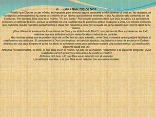 III.      LOS ATRIBUTOS DE DIOS.              Puesto que Dios es un ser infinito, es imposible para criatura alguna conocerle exHch.amente tal cual es. No obstante, se ha dignado amorosamente Ap.elarse a sí mismo en un idioma que podemos entender, y esa Ap.elación está contenida en las Escrituras. Por ejemplo, Dios dice de si mismo: "Yo soy Santo." Por lo tanto podemos decir que Dios es santo. La santidad es entonces un atributo de Dios, porque la santidad es una cualidad que le podemos atribuir o asignar a Dios. De manera entonces que podemos regular nuestros pensamientos e ideas con respecto a Dios con la ayuda de la Ap.elación que Dios ha dado de sí mismo.              ¿Que diferencia existe entre los nombres de Dios y los atributos de Dios? Los nombres de Dios expresan su ser todo, mientras que sus atributos indican varias facetas o lados de su carácter.               Hay muchas cosas que se pueden decir de un Ser tan eLv.ado, excelso, como Dios, y nuestra tarea quedará facilitada si clasificamos sus atributos. El comprender a Dios con amplitud, en sentido absoluto, equivaldría a tratar de encerrar el Océano Atlántico en una taza. Empero él se ha Ap.elado lo suficiente como para satisfacer nuestra cAp.acidad mental. La clasificación siguiente quizá sea útil: Atributos no relacionados, es decir, lo que Dios es en sí mismo, Ap.arte de la creación. Responden a la siguiente pregunta: ¿Qué cualidades carHch.erizaron a Dios antes de existir lo creado? Atributos Hch.ivos, o lo que Dios es en relación con el universo. Los atributos morales, o lo que Dios es en relación con sus seres morales. 