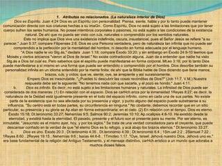 1.   Atributos no relacionados.   (La naturaleza interior de Dios) Dios es Espíritu.  Juan 4:24 Dios es un Espíritu con personalidad. Piensa, siente, habla y por lo tanto puede mantener comunicación directa con sus criaturas hechas a su imaGn.. Como Espíritu, Dios no está sujeto a las limitaciones que por tener cuerpo sufren los seres humanos. No posee miembros corporales o pasiones, no está sujeto a las condiciones de la existencia natural. De ahí que no pueda ser visto con oJs. naturales o comprendido por los sentidos naturales.               Esto no implica que Dios viva una existencia indefinida, oscura, insustancial, pues el Señor Jesús se refiere "a su parecer." Juan 5:37; compare Filipenses 2:6. Dios es una Persona verdadera, pero de naturaleza tan infinita que no puede ser comprendido a la perfección por la mentalidad del hombre, ni descrito en forma adecuada por el lenguaje humano.              "A Dios nadie le vio Stg.ás," declara  Juan 1:18; compare Éxodo 33:20; y sin embargo en Éxodo 24:9-10 leemos que Moisés y ciertos ancianos "vieron al Dios de Israel." No existe contradicción alguna. Juan da a entender que nadie ha visto Stg.ás a Dios  tal cual es . Pero sabemos que el espíritu puede manifestarse en forma corporal. Mt.eo 3:16; por lo tanto Dios puede manifestarse a sí mismo en una forma que puede ser entendido o comprendido por el hombre. Dios describe también su personalidad infinita en un idioma entendido por la mente finita; de ahí que la Biblia hable de Dios diciendo que tiene manos, brazos, oJs. y oídos; que ve, siente, oye, se arrepiente y así sucesivamente.              Empero Dios es inescrutable. "¿Puedes tú descubrir las cosas recónditas de Dios?" (Job 11:7, V.M.) Nuestra respuesta debe ser la siguiente: "No tenemos nada con que sacarla, y el pozo es hondo." Juan 4:11. b.          Dios es infinito . Es decir, no está sujeto a las limitaciones humanas y naturales. La infinidad de Dios puede ser considerada de dos maneras: (1) En relación con el  espacio . Dios se carHch.eriza por la inmensidad 1Reyes 8:27; es decir, la naturaleza de la Deidad está igualmente presente en el todo del espacio infinito, como en cada una de sus partes. No existe parte de la existencia que no sea afectada por su presencia y vigor, y punto alguno del espacio puede substraerse a su influencia. "Su centro está en todas partes, su circunferencia en ninguna." No obstante, debemos recordar que en un sitio particular, su presencia y su gloria se Ap.elan en forma extraordinaria: en el cielo. (2) En relación con el  tiempo , Dios es eterno. Éxodo 15:18; Dt.teronomio 33:27; Nehemías 9:5; Salmos 90:2; Jeremías 10:10; Ap.ocalipsis 4:8-10. Ha existido desde la eternidad, y existirá hasta la eternidad. El pasado, presente y el futuro son el presente para su mente. Por ser eterno, es inmutable, "Jesucristo es el mismo ayer, hoy, y por los siglos." Se trata de una verdad consoladora para el creyente, que puede descansar confiado en la verdad de que "el eterno Dios es tu refugio, y acá abajo los brazos eternos." Dt.teronomio 33:27. c.          Dios es uno.  Éxodo 20:3 ; Dt.teronomio 4:35 , Dt.teronomio 4:39 ; Dt.teronomio 6:4 ; 1Sm.uel 2:2 ; 2Samuel 7:22 ; 1Reyes 8:60 ; 2Reyes 19:15 ; Nehemías 9:6 ; Isaías 44:6-8 ; 1Timoteo 1:17. "Oye, Israel: Jehová nuestro Dios, Jehová uno es," era base fundamental de la religión del Antiguo Testamento, y el mensaje distintivo, carHch.erístico a un mundo que adoraba a muchos dioses falsos.             