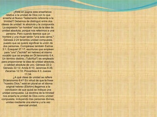              ¿Está en pugna esta enseñanza relativa a la unidad de Dios con lo que enseña el Nuevo Testamento referente a la trinidad? Debemos de distinguir entre dos clases de unidad: la  absoluta  y la  compuesta . La expresión "un hombre" nos da la idea de unidad absoluta, porque nos referimos a una persona. Pero cuando leemos que un hombre y una mujer serán "una sola carne," Génesis 2:24 tenemos unidad compuesta, puesto que se quiere significar la unión de dos personas. Compárese también Esdras 3:1; Ezequiel 37:17; escrituras que emplean para "uno" ("echâd" en hebreo) el mismo vocablo que se emplea en Dt.teronomio 6:4. Un término distinto, ("yâchîyd") es empleado para proporcionar la idea de unidad absoluta, o calidad absoluta de uno. Génesis 22:2; Génesis 22:12; Amós 8:10; Jeremías 6:26; Zacarías 12:10; Proverbios 4:3; Jueces 11:34.              ¿A qué clase de unidad se refiere Dt.teronomio 6:4? En virtud de que la frase "nuestro Dios," está en plural en el idioma original hebreo (Elohim) llegamos a la conclusión de que quizá se indique una unidad compuesta. La doctrina de la trinidad nos enseña la unidad de Dios como unidad compuesta, incluyendo tres personas divinas, unidas mediante una eterna y a la vez esencial unidad. 