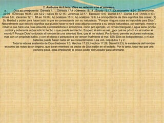 2.  Atributos Hch.ivos; Dios en relación con el universo. a.          Dios es omnipotente . Génesis 1:1 ; Génesis 17:1 ; Génesis 18:14 ; Éxodo 15:17 ; Dt.teronomio  3:24 ; Dt.teronomio 32:39  1Crónicas 16:25 ; Job 42:2 ; Isaías 40:12-15 ; Jeremías 32:17 ; Ezequiel 10:5 ; Daniel 3:17 ; Daniel 4:35 ; Amós 4:13 ; Amós 5:8 ; Zacarías 12:1 ; Mt.eo 19:26 ; Ap.ocalipsis 15:3 ; Ap.ocalipsis 19:6. La omnipotencia de Dios significa dos cosas: (1) Su libertad y poder para hacer todo lo que es consecuente con su naturaleza. "Porque ninguna cosa es imposible para Dios." Naturalmente que esto no significa que puede hacer o hará cosa alguna contraria a su propia naturaleza, por ejemplo, mentir o robar; o que hará una cosa absurda o contradictoria o antinómica, como por ejemplo, un círculo triangular o agua seca. (2) Su control y soberanía sobre todo lo hecho o que puede ser hecho. Empero si esto es así, ¿por qué se prHch.ica el mal en el mundo? Porque Dios ha dotado al hombre de una voluntad libre, que él no violará. Por lo tanto permite acciones malvadas, mas con un propósito sabio, y con el objeto o perspectiva de vencer finalmente al mal. Sólo Dios es todopoderoso, y ni aún Satanás puede hacer nada sin su consentimiento. Lea Job, cAp.ítulos 1 y 2.              Toda la vida es sostenida de Dios (Hebreos 1:3; Hechos 17:25; Hechos 17:28; Daniel 5:23); la existencia del hombre es como las notas de un órgano, que duran mientras los dedos de Dios están en el teclado. Por lo tanto, toda vez que una persona peca, está empleando el propio poder del Creador para afrentarle. 
