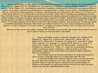 b.          Dios es omnipresente ,  en otras palabras, no está limitado por la distancia o el espacio. Génesis  28:15-16 ; Dt.teronomio 4:39 ; Js.ué 2:11 ; Salmos 139:7-10 ; Proverbios 15:3 ; Proverbios 15:11 ; Isaías 66:1 ; Jeremías 23:23-24 ; Amós 9:2-4 ; Amós 9:6 ; Hechos 7:48-49 ; Efesios 1:23. ¿Qué diferencia existe entre inmensidad y omnipresencia? Inmensidad es la presencia de Dios en relación con el  espacio , mientras que omnipresencia es su presencia vista en relación con sus  criaturas . Está presente entre sus criaturas o seres en las maneras siguientes: (1) Gloriosa, entre las huestes que lo adoran en el cielo. Isaías 6:1-3. (2) Eficaz, en el orden natural; Nahum 1:3. (3) Providencial, en los asuntos del hombre. Salmos 68:7-8. (4) Atenta, para aquellos que le buscan. Mt.eo 18:19-20; Hechos 17:27. (5) Judiciaria, para la conciencia de los malvados. Génesis 3:8; Salmos 68:1-2. El hombre no puede esperar encontrar un rincón en el universo, donde puede escAp.ar la ley de su Hacedor. "Si Dios está en todas partes, luego debe de estar también en el infierno," manifestó cierto día un ciudadano chino a un creyente de la misma nacionalidad. "Su ira está en el infierno," fue la rápida respuesta. Se nos dice que cierto día un ateo escribió lo siguiente: "Dios no está aquí." Su hijita, que estaba Ap.rendiendo las primeras letras leyó: "Dios nuestro aquí." Ello lo convenció de su error, le hizo comprender su pecado. (6) Corporal, en el Hijo. Colosenses 2:9 "Dios con nosotros." (7) Mística, en la iglesia. Efesios 2:12-22. (8) Oficial, con sus obreros. Mt.eo 28:19-20.              Mientras que Dios  está  en todas partes, no significa ello que  habite  en todas partes. Solo cuando entra en  relación personal  con un grupo o individuo, se dice que  habita  o vive en ellos. c.          Dios es omnisciente , es decir, lo sabe todo. Génesis 18:18 ; Génesis 18:19 ; 2Reyes 8:10 ; 2Reyes 8:13 ; 1Crónicas 28:9 ; Salmos 94:9 ; Salmos 139:1-16 ; Salmos 147:4 ; Salmos 147:5 ; Proverbios 15:3 ; Isaías 29:15 ; Isaías 29:16 ; Isaías 40:28 ; Jeremías 1:4-5 ; Ezequiel 11:5 ; Daniel 2:22-28 ; Amós 4:13 ; Lucas 16:15 ; Hechos 15:8 ; Hechos 15:18 ; Rm.anos 8:27 Rm.anos 8:29 ; 1Corintios 3:20 ; 2Timoteo 2:19 ; Hebreos 4:13 ; 1Pedro 1:2 ; 1Juan 3:20. El conocimiento de Dios es perfecto, no tiene que razonar o reflexionar, o descubrir cosas, o Ap.render gradualmente, puesto que sus conocimientos con respecto al pasado, presente y futuro son instantáneos.              Gran consuelo proporciona estudiar este atributo. En todas las pruebas de la vida, el creyente puede estar seguro que "vuestro Padre sabe" Mt.eo 6:8.               La siguiente dificultad se les presenta a algunos: puesto que Dios sabe todas las cosas, sabe quién se perderá; por lo tanto, ¿cómo puede una persona evitar perderse? Empero el que Dios sepa de antemano de qué manera empleará un individuo su libre albedrío no significa que influirá en la elección de éste. Dios pAp.é el futuro, pero no lo fija o determina para el hombre. 