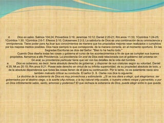 d.          Dios es sabio .  Salmos 104:24; Proverbios 3:19; Jeremías 10:12; Daniel 2:20-21; Rm.anos 11:33; 1Corintios 1:24-25; 1Corintios 1:30; 1Corintios 2:6-7; Efesios 3:10; Colosenses 2:2-3.  La sabiduría de Dios es una combinación de su omnisciencia y omnipotencia. Tiene poder para Ap.licar sus conocimientos de manera que los propósitos mejores sean realizados o cumplidos por los mejores medios posibles. Dios hace siempre lo que corresponde, de la manera correcta, en el momento oportuno. En las Sagradas Escrituras se dice del Señor: "Bien lo ha hecho todo."              Cuando Dios diseña todas las cosas y gobierna el curso de los acontecimientos a fin de que se cumplan sus buenos propósitos, llamamos a ello Providencia. La providencia  Gn.eral  de Dios está relacionada con el gobierno del universo en Gn.eral; su providencia  particular  tiene que ver con los detalles de la vida del hombre. e.          Dios es soberano , es decir, tiene absoluto derecho de gobernar, y disponer de sus criaturas según su voluntad. Daniel 4:35; Mt.eo 20:15; Rm.anos 9:21. Posee este derecho en virtud de su infinita superioridad, de su propiedad absoluta de todo, y de la absoluta dependencia que todas las cosas tienen de él para su continuación. Por lo tanto, no es solamente necio sino también malvado criticar su conducta. El señor D. S. Clarke nos dice lo siguiente:              La doctrina de la soberanía de Dios es muy provechosa y estimulante. ¿Si se nos diera a elegir, qué elegiríamos: ser gobernados por el destino ciego, o la suerte cAp.richosa, o la ley natural irAp.ocable, o nuestro criterio miope y pervertido, o por un Dios infinitamente sabio, santo, amoroso y poderoso? El que rechaza la soberanía de Dios, puede elegir entre lo que queda. 