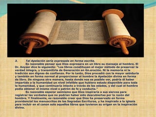 3.         Tal Apelación sería expresada en forma escrita.              Es razonable pensar que Dios expresara en un libro su mensaje al hombre. El Dr. Keyser dice lo siguiente: "Los libros constituyen el mejor método de preservar la verdad íntegra, y transmitirla de Generación en Gn.eración. Ni la memoria ni la tradición son dignas de confianza. Por lo tanto, Dios procedió con la mayor sabiduría y también en forma normal al proporcionar al hombre la Apelación divina en forma de libro. De ninguna otra manera, hasta donde nos es posible ver, podría él haber impartido a la humanidad un nivel infalible que hubiera estado disponible para toda la humanidad, y que continuaría intacto a través de las edades, y del cual el hombre podía obtener el mismo nivel o patrón de fe y conducta."              Es razonable esperar asimismo que Dios inspiraría a sus siervos para registrar las verdades que no podrían haber sido descubiertas por la razón del hombre. Y finalmente, es razonable creer que Dios ha preservado en forma providencial los manuscritos de las Sagradas Escrituras, y ha inspirado a la iglesia para incluir en el canon solo aquellos libros que tuvieron su origen en la inspiración divina. 