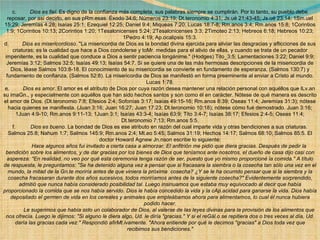 c.          Dios es fiel . Es digno de la confianza más completa, sus palabras siempre se cumplirán. Por lo tanto, su pueblo debe reposar, por así decirlo, en sus pRm.esas. Éxodo 34:6; Números 23:19; Dt.teronomio 4:31; Js.ué 21:43-45; Js.ué 23:14; 1Sm.uel 15:29; Jeremías 4:28; Isaías 25:1; Ezequiel 12:25; Daniel 9:4; Miqueas 7:20; Lucas 18:7-8; Rm.anos 3:4; Rm.anos 15:8; 1Corintios 1:9; 1Corintios 10:13; 2Corintios 1:20; 1Tesalonicenses 5:24; 2Tesalonicenses 3:3; 2Timoteo 2:13; Hebreos 6:18; Hebreos 10:23; 1Pedro 4:19; Ap.ocalipsis 15:3. d.          Dios es misericordioso . "La misericordia de Dios es la bondad divina ejercida para aliviar las desgracias y aflicciones de sus criaturas; es la cualidad que hace a Dios condolerse y toMr. medidas para el alivio de ellas, y cuando se trata de un pecador impenitente, es la cualidad que conduce a Dios a sentir paciencia longánime." (Hodges) Tito_3:5; Lamentaciones 3:22; Daniel 9:9; Jeremías 3:12; Salmos 32:5; Isaías 49:13; Isaías 54:7. Si se quiere una de las más hermosas descripciones de la misericordia de Dios, léase Salmos 103:8-18. El conocimiento de su misericordia se convierte en fundamento de esperanza, (Salmos 130:7) y fundamento de confianza, (Salmos 52:8). La misericordia de Dios se manifestó en forma preeminente al enviar a Cristo al mundo. Lucas 1:78. e.          Dios es amor . El amor es el atributo de Dios por cuya razón desea mantener una relación personal con aquéllos que lLv.an su imaGn., y especialmente con aquéllos que han sido hechos santos y son como él en carácter. Nótese de qué manera es descrito el amor de Dios. (Dt.teronomio 7:8; Efesios 2:4; Sofonías 3:17; Isaías 49:15-16; Rm.anos 8:39; Oseas 11:4; Jeremías 31:3); nótese hacia quienes se manifiesta. (Juan 3:16; Juan 16:27; Juan 17:23; Dt.teronomio 10:18); nótese cómo fué demostrado. Juan 3:16; 1Juan 4:9-10; Rm.anos 9:11-13; 1Juan 3:1; Isaías 43:3-4; Isaías 63:9; Tito 3:4-7; Isaías 38:17; Efesios 2:4-5; Oseas 11:4; Dt.teronomio 7:13; Rm.anos 5:5. f.           Dios es bueno . La bondad de Dios es ese atributo en razón del cual imparte vida y otras bendiciones a sus criaturas. Salmos 25:8; Nahum 1:7; Salmos 145:9; Rm.anos 2:4; Mt.eo 5:45; Salmos 31:19; Hechos 14:17; Salmos 68:10; Salmos 85:5. El doctor Howard Agnew Jn.nson escribe lo siguiente:              Hace algunos años fui invitado a cierta casa a almorzar. El anfitrión me pidió que diera gracias. Después de pedir la bendición sobre los alimentos, y de dar gracias por los bienes de Dios que teníamos ante nosotros, el dueño de casa dijo casi con aspereza: "En realidad, no veo por qué esta ceremonia tenga razón de ser, puesto que yo mismo proporcioné la comida." A título de respuesta, le preguntamos: "Se ha detenido alguna vez a pensar que si fracasara la siembra o la cosecha tan sólo una vez en el mundo, la mitad de la Gn.te moriría antes de que viniera la próxima  cosecha? ¿Y se le ha ocurrido pensar que si la siembra y la cosecha fracasaran durante dos años sucesivos, todos moriríamos antes de la siguiente cosecha?" Evidentemente sorprendido, admitió que nunca había considerado posibilidad tal. Luego insinuamos que estaba muy equivocado al decir que había proporcionado la comida que se nos había servido. Dios le había concedido la vida y la cAp.acidad para ganarse la vida. Dios había depositado el germen de vida en los cereales y animales que empleábamos ahora para alimentarnos, lo cual él nunca hubiera podido hacer.              Le sugerimos que había sido un colaborador de Dios, al valerse de las leyes divinas para la provisión de los alimentos que nos ofrecía. Luego le dijimos: "Si alguno le diera algo, Ud. le diría "gracias." Y si el reGál.o se repitiera dos o tres veces al día, Ud. daría las gracias cada vez." Respondió afirMt.ivamente. "Ahora entiende por qué le decimos "gracias" a Dios toda vez que recibimos sus bendiciones." 