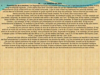 IV.       LA TRINIDAD DE DIOS 1.         Presentación de la doctrina . Las Sagradas Escrituras nos enseñan que Dios es uno, y que fuera de él no hay Dios. Podría surgir la pregunta siguiente: ¿Cómo podría Dios tener comunión antes de que las criaturas finitas comenzaran a existir? Respondemos que la unidad divina es una unidad compuesta, y que en esta unidad hay realmente tres personas distintas, cada una de ellas es la Divinidad, empero consciente en grado supremo de las otras dos personas. Vemos entonces que existía una eterna comunión antes de que los seres finitos fueran creados. Por lo tanto, Dios nunca estuvo solo.              No es que existen tres Dioses, cada uno de ellos independientes, de existencia propia, por sí mismo. Los tres cooperan con una mente y propósito, de manera que en el sentido más exHch.o del vocablo, son "uno." El Padre crea, El hijo redime, y el Espíritu Santo santifica. Sin embargo, en cada una de estas operaciones, los tres están presentes. El Padre es pre-eminentemente Creador, y sin embargo, el Hijo y el Espíritu son presentados en la función de cooperar en dicha labor. El hijo es pre-eminentemente el Redentor, no obstante lo cual el Padre y el Espíritu son presentados en la función de enviar al Hijo para redimir. El Espíritu Santo es el Santificador, no obstante lo cual el Padre y el Hijo cooperan en dicha labor.              La Trinidad es una comunión eterna, empero la obra de la redención del hombre provocó su manifestación histórica. El Hijo entró en el mundo de una forma cuando se Ap.istió de naturaleza humana, y se le dio un nuevo nombre, Jesús. El Espíritu Santo entró en el mundo en una nueva forma, es decir, como el Espíritu de Cristo, encarnado en la iglesia. Y sin embargo, los tres operan o trabajan juntos. El Padre testificó del Hijo (Mt.eo 3:17); y el Hijo testificó del Padre. Juan 5:19. El Hijo testificó del Espíritu (Juan 14:26), y mas tarde el Espíritu testificó del Hijo. Juan 15:26.              ¿Parece todo esto difícil de comprender? ¡Cómo podría ser de otra manera, puesto que tratamos de describir la vida interior del Dios todopoderoso! La doctrina de la trinidad es claramente una doctrina Ap.elada, y no una concebida por la razón del hombre. ¿De qué otra manera podríamos Ap.render con respecto a la naturaleza interior de la Divinidad, excepto por la Ap.elación? 1Corintios 2:16. Es cierto que el vocablo "trinidad" no Ap.arece en el Nuevo Testamento. Se trata de una expresión teológica, inventada durante el sigo segundo para describir la Divinidad. Empero el planeta Júpiter existió antes de que fuera designado con tal nombre y la doctrina de la trinidad figuraba en la Biblia antes de que técnicamente se la denominara por ese nombre. 