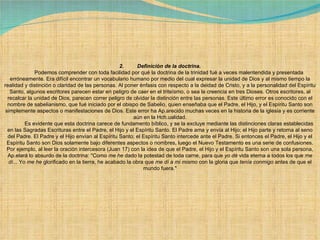 2.         Definición de la doctrina.              Podemos comprender con toda facilidad por qué la doctrina de la trinidad fué a veces malentendida y presentada erróneamente. Era difícil encontrar un vocabulario humano por medio del cual expresar la unidad de Dios y al mismo tiempo la realidad y distinción o claridad de las personas. Al poner énfasis con respecto a la deidad de Cristo, y a la personalidad del Espíritu Santo, algunos escritores parecen estar en peligro de caer en el triteísmo, o sea la creencia en tres Dioses. Otros escritores, al recalcar la unidad de Dios, parecen correr peligro de olvidar la distinción entre las personas. Este último error es conocido con el nombre de sabelianismo, que fué iniciado por el obispo de Sabelio, quien enseñaba que el Padre, el Hijo, y el Espíritu Santo son simplemente aspectos o manifestaciones de Dios. Este error ha Ap.arecido muchas veces en la historia de la iglesia y es corriente aún en la Hch.ualidad.              Es evidente que esta doctrina carece de fundamento bíblico, y se la excluye mediante las distinciones claras establecidas en las Sagradas Escrituras entre el Padre, el Hijo y el Espíritu Santo. El Padre ama y envía al Hijo; el Hijo parte y retorna al seno del Padre. El Padre y el Hijo envían al Espíritu Santo; el Espíritu Santo intercede ante el Padre. Si entonces el Padre, el Hijo y el Espíritu Santo son Dios solamente bajo diferentes aspectos o nombres, luego el Nuevo Testamento es una serie de confusiones. Por ejemplo, al leer la oración intercesora (Juan 17) con la idea de que el Padre, el Hijo y el Espíritu Santo son una sola persona, Ap.elará lo absurdo de la doctrina: "Como  me he  dado la potestad de toda carne, para que  yo dé  vida eterna a todos los que  me dí ... Yo  me he  glorificado en la tierra, he acabado la obra que  me dí a mi mismo  con la gloria que  tenía conmigo  antes de que el mundo fuera."             