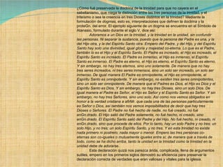 ¿Cómo fué preservada la doctrina de la trinidad para que no cayera en el sabelianismo, que niega la distinción entre las tres personas de la trinidad, y el triteísmo o sea la creencia en tres Dioses distintos en la trinidad? Mediante la formulación de  dogmas , esto es, interpretaciones que definen la doctrina y la proteGn. del error. El ejemplo siguiente de un dogma se encuentra en el Símbolo de Atanasio, formulado durante el siglo V, dice así:              Adoramos a un Dios en la trinidad, y la trinidad en la unidad, sin confundir las personas. Ni separar la sustancia, puesto que la persona del Padre es una, y la del Hijo otra, y la del Espíritu Santo otra. Empero del Padre, y del Hijo, y del Espíritu Santo hay solo una divinidad, igual gloria y majestad co-eterna. Lo que es el Padre, también lo es el Hijo y el Espíritu Santo. El Padre es increado, el Hijo es increado, el Espíritu Santo es increado. El Padre es inmenso, el Hijo es inmenso, el Espíritu Santo es inmenso. El Padre es eterno, el Hijo es eterno, el Espíritu Santo es eterno. Y sin embargo, no hay tres eternos, sino uno solamente. De manera que no hay tres seres increados, ni tres seres inmensos, sino un solo ser increado, un solo ser inmenso. De igual manera El Padre es omnipotente, el Hijo es omnipotente, el Espíritu Santo es omnipotente. Y sin embargo, no existen tres seres omnipotentes, sino un solo ser omnipotente. De manera que el Padres es Dios, el Hijo es Dios y el Espíritu Santo es Dios. Y sin embargo, no hay tres Dioses, sino un solo Dios. De igual manera el Padre es Señor, el Hijo es Señor y el Espíritu Santo es Señor. Y sin embargo, no hay tres Señores, sino uno solo. Así como nos vemos obligados en honor a la verdad cristiana a afirMr. que cada una de las personas particularmente es Señor o Dios, así también nos vemos imposibilitados de decir que hay tres Dioses o Señores. El Padre no fué hecho de nadie, no fué creado, no fué enGn.drado. El Hijo salió del Padre solamente, no fué hecho, ni creado, sino enGn.drado. El Espíritu Santo salió del Padre y del Hijo. No fué hecho, ni creado, ni enGn.drado, sino que procede de ellos. Por lo tanto, hay un solo Padre y no tres; un solo Hijo, y no tres; un solo Espíritu Santo, y no tres. Y en esta trinidad no existe nada primero ni postrero; nada mayor o menor. Empero las tres personas co-eternas son co-iguales o mutuamente iguales entre sí; de manera que a través de todo, como se ha dicho arriba, tanto la unidad en la trinidad como la trinidad en la unidad debe de adorarse.              Esta declaración quizá nos parezca árida, complicada, llena de argumentos sutiles, empero en los primeros siglos demostró su eficiencia para preservar la declaración correcta de verdades que eran valiosas y vitales para la iglesia. 