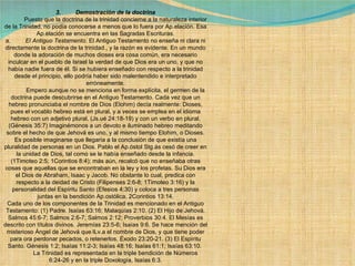 3.         Demostración de la doctrina              Puesto que la doctrina de la trinidad concierne a la naturaleza interior de la Trinidad, no podía conocerse a menos que lo fuera por Ap.elación. Esa Ap.elación se encuentra en las Sagradas Escrituras. a.          El Antiguo Testamento . El Antiguo Testamento no enseña ni clara ni directamente la doctrina de la trinidad., y la razón es evidente. En un mundo donde la adoración de muchos dioses era cosa común, era necesario inculcar en el pueblo de Israel la verdad de que Dios era un uno, y que no había nadie fuera de él. Si se hubiera enseñado con respecto a la trinidad desde el principio, ello podría haber sido malentendido e interpretado erróneamente.              Empero aunque no se menciona en forma explícita, el germen de la doctrina puede descubrirse en el Antiguo Testamento. Cada vez que un hebreo pronunciaba el nombre de Dios (Elohim) decía realmente: Dioses, pues el vocablo hebreo está en plural, y a veces se emplea en el idioma hebreo con un adjetivo plural, (Js.ué 24:18-19) y con un verbo en plural. (Génesis 35:7) Imaginémonos a un devoto e iluminado hebreo meditando sobre el hecho de que Jehová es uno, y al mismo tiempo Elohim, o Dioses. Es posible imaginarse que llegaría a la conclusión de que existía una pluralidad de personas en un Dios. Pablo el Ap.óstol Stg.ás cesó de creer en la unidad de Dios, tal como se le había enseñado desde la infancia. (1Timoteo 2:5; 1Corintios 8:4); más aún, recalcó que no enseñaba otras cosas que aquellas que se encontraban en la ley y los profetas. Su Dios era el Dios de Abraham, Isaac y Jacob. No obstante lo cual, predica con respecto a la deidad de Cristo (Filipenses 2:6-8; 1Timoteo 3:16) y la personalidad del Espíritu Santo (Efesios 4:30) y coloca a tres personas juntas en la bendición Ap.ostólica. 2Corintios 13:14. Cada uno de los componentes de la Trinidad es mencionado en el Antiguo Testamento: (1) Padre. Isaías 63:16; Malaquías 2:10. (2) El Hijo de Jehová. Salmos 45:6-7; Salmos 2:6-7; Salmos 2:12; Proverbios 30:4. El Mesías es descrito con títulos divinos. Jeremías 23:5-6; Isaías 9:6. Se hace mención del misterioso Ángel de Jehová que lLv.a el nombre de Dios, y que tiene poder para ora perdonar pecados, o retenerlos. Éxodo 23:20-21. (3) El Espíritu Santo. Génesis 1:2; Isaías 11:2-3; Isaías 48:16; Isaías 61:1; Isaías 63:10.               La Trinidad es representada en la triple bendición de Números 6:24-26 y en la triple Doxología, Isaías 6:3. 