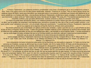 b.          El Nuevo Testamento . Los cristianos primitivos consideraban como base o fundamento de su fe la verdad de la unidad d Dios. Tanto a los judíos como a los Gn.tiles podían testificarles, diciendo: "Creemos en un Dios." Pero al mismo tiempo tenían las palabras claras del Señor Jesús para demostrar que reclamaba para sí una posición y autoridad que hubiera sido blasfemia de su parte reclaMr.la si no hubiera sido Dios, y los escritores del Nuevo Testamento, al referirse a Jesús, emplean un idioma que indica que reconocían a Jesús como por "sobre todas las cosas, bendito por los siglos." Rm.anos_9:5. Y la experiencia espiritual de los creyentes confirma y Ap.oya estas afirmaciones. Cuando conocían a Jesús, lo conocían como Dios.              Lo mismo se puede decir del Espíritu Santo. Los cristianos primitivos no podían menos que creer que el Espíritu que residía en ellos, que los guiaba, les enseñaba y los inspiraba para caminar en novedad de vida, era un Ser a quien podían conocer, y con quien podían tener verdadera comunión, y no una simple influencia o sentimiento. Y cuando leían el Nuevo Testamento, descubrían que en sus páginas se le asignaba al Espíritu Santo los atributos de la personalidad.              De manera entonces que confrontaban a la iglesia primitiva dos verdades, a saber: que Dios es uno, y que el Padre es Dios, el Hijo es Dios y el Espíritu Santo es Dios. Y estas dos grandes verdades relativas a Dios constituyen la doctrina de la trinidad. Dios el Padre era una realidad para ellos; el Hijo era una realidad para ellos, y así también lo era el Espíritu Santo. Y la sola conclusión a que se podía llegar de estas verdades fué que en la Divinidad existía una distinción real pero misteriosa de la personalidad, distinción que se puso de manifiesto en la obra divina para la redención del hombre.              Varios pasajes del Nuevo Testamento mencionan las tres personas divinas.  Compare Mt.eo 3:16-17; Mt.eo 28:19; Juan 14:16-17; Juan 14:26; Juan 15:26; 2Corintios 13:14; Gálatas 4:6; Efesios 2:18; 2Tesalonicenses 3:5; 1Pedro 1:2; Efesios 1:3; Efesios 1:13; Hebreos 9:14.              Una comparación de textos tomada de todas partes de las Escrituras nos demuestra lo siguiente: (1) Cada una de las tres personas es Creadora, aunque se afirma que hay un solo Creador. Job 33:4 e Isaías 44:24. (2) Cada una de las personas es denominada Jehová, Dt.teronomio 6:4; Jeremías 23:6; Ezequiel 8:1; Ezequiel 8:3, el Señor Rm.anos 10:12; Lucas 2:11; 2Corintios 3:18, el Dios de Israel Mt.eo 15:31; Lucas 1:16-17; 2Samuel 23:2-3, el Legislador Rm.anos 7:25; Gálatas 6:2; Rm.anos 8:2; Santiago 4:12, omnipresente Jeremías 23:24; Efesios 1:22; Salmos 139:7-8, y la Fuente de Vida Dt.teronomio 30:20; Col 3:4; Rm.anos 8:10. Y sin embargo, se afirma que hay un solo Ser que se puede describir de esta manera. (3) Cada una de las personas hizo a la humanidad. Salmos 100:3; Juan 1:3; Job 33:4, resucita a los muertos Juan 5:21; Juan 6:33, resucitó a Cristo 1Corintios 6:14 Juan 2:19; 1Pedro 3:18, comisiona el ministerio 2Corintios 3:5; 1Timoteo 1:12; Hechos 20:28, santifica al pueblo de Dios Judas 1:1; Hebreos 2:11; Rm.anos 15:16, y efectúa toda clase de operaciones de carácter espiritual. 1Corintios 12:6; Colosenses 3:11 y 1Corintios 12:11. Y sin embargo, es claro que solamente un Dios es cAp.az de hacer todo esto. 