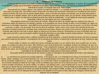 4.          Ilustración de la doctrina .              ¿Cómo es que tres personas pueden constituir un Dios? es una pregunta que deja perpleJs. a muchos. No nos sorprende su perplejidad, puesto que al considerar o estudiar la naturaleza interna del eterno Dios, estudiamos una forma de existencia muy distinta de la nuestra. Al respecto dice el Dr. Pedro Green:              Supongamos que hubiera alguien, una especie de ángel por ejemplo, o un visitante del planeta Mr.te, que Stg.ás hubiera visto nada que tenga vida. ¡Qué difícil le sería comprender el proceso del crecimiento! Entendería con facilidad de qué manera puede aumentar una cosa, por así decirlo, desde afuera, como un montón de piedras, por ejemplo, que se hace mas grande a medida que se le añaden piedras. Pero le sería difícil comprender cómo algo podría crecer, por así decirlo, desde adentro hacia afuera y por sí mismo. La idea del crecimiento le sería muy difícil de comprender. Y si se trataba de una persona engreída, impaciente, indócil, era casi seguro que no lo comprendería.              Supongamos ahora que a este mismo ser extraño, después de haber Ap.rendido algo con respecto a la vida y al crecimiento según se observa en los árboles y plantas, se le expusiera una nueva verdad, es decir, la de la inteliGn.cia, según se observa en los animales superiores. ¡Qué difícil le sería entender el proceso por el que una cosa nos gusta o no, el Hch.o de elegir y rechazar, el saber y ser ignorante! Si la vida es difícil de entender, cuánto más lo es la mente. Aquí también tendría que demostrar humildad, paciencia y docilidad, para comprender esas ideas. Empero tan pronto como funciona, tendría que procurar entender algo más eLv.ado que la mente, según se observa en los seres humanos. Nuevamente se vería confrontado aquí con algo nuevo, extraño, y que no se podría explicar haciendo referencia a lo que había conocido hasta entonces. Tendría que ser esmerado, humilde y dócil.              Luego entonces nuestro ángel o visitante procedente de Mr.te esperaría, y nosotros también haríamos muy bien en esperar que cuando pasamos del estudio o consideración de la naturaleza del hombre, al estudio de la naturaleza de Dios, hallaremos algo nuevo.              Empero existe un método por medio del cual las verdades que están muy por encima de la razón pueden aún, en cierto grado, ser puestas a la altura de la razón. Nos referimos a uso de las ilustraciones o analogías. Empero las debemos de usar con cuidado, y no ir demasiado leJs. con las comparaciones. "Toda comparación renguea," dijo un sabio de la antigua Grecia. Aún en el mejor de los casos, son imperfectas e inadecuadas. Se las puede comparar con pequeñas linternas que nos ayudan a vislumbrar lo razonable de las verdades demasiado vastas para la comprensión perfecta.              Se pueden obtener ilustraciones de tres fuentes a saber: la naturaleza, la personalidad del hombre y las relaciones humanas. a.         La naturaleza nos proporciona muchas alegorías.  (1) El agua es una, y sin embargo se la conoce en tres formas o estados: líquido, sólido y gaseoso. (2) La electricidad es una, y sin embargo produce movimiento, luz y calor. (3) El sol es uno, y no obstante ello se manifiesta mediante la luz, el calor y el fuego. (4) Cuando San Patricio evangelizaba a los irlandeses, les explicó la doctrina de la trinidad mediante el trébol de tres hojas. (5) Se ha señalado que todos haz de luz tiene tres rayos: el Hch.ínico o químico, el cual es invisible; el luminoso, el cual es visible, y el calórico, que produce calor, y que se siente pero no se ve. Donde están estos tres, hay luz; donde hay luz, tenemos estos tres. Juan el Ap.óstol dijo: "Dios es luz." Dios es Padre es invisible: se hizo visible por medio de su Hijo; y opera en el mundo por medio del Espíritu, que aunque invisible, es eficaz. (6) Tres ampolletas en una sala darán una sola luz. (7) Un triángulo tiene tres lados y tres ángulos; si se le quita un lado, deja de ser triángulo. Donde hay tres ángulos, hay un triángulo. 