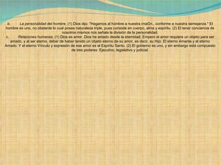 b.         La personalidad del hombre . (1) Dios dijo: "Hagamos al hombre a nuestra imaGn., conforme a nuestra semejanza." El hombre es uno, no obstante lo cual posee naturaleza triple, pues consiste en cuerpo, alma y espíritu. (2) El tener conciencia de nosotros mismos nos señala la división de la personalidad. c.         Relaciones humanas . (1) Dios es amor. Dios ha amado desde la eternidad. Empero el amor requiere un objeto para ser amado, y al ser eterno, deber de haber tenido un objeto eterno de su amor, es decir, su Hijo. El eterno Amante y el eterno Amado. Y el eterno Vínculo y expresión de ese amor es el Espíritu Santo. (2) El gobierno es uno, y sin embargo está compuesto de tres poderes: Ejecutivo, legislativo y judicial. 