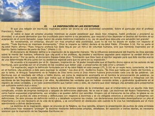 II.        LA INSPIRACIÓN DE LAS ESCRITURAS              El que una religión sin escrituras inspiradas podría ser divina es una posibilidad concebible. Sobre el particular dice el profesor Francisco L. Patton:              Si sobre la base de simples pruebas históricas se puede establecer que Jesús hizo milagros, habló profecías y proclamó su divinidad; si se puede demostrar que fue crucificado para redimir a los pecadores, que resucitó e hizo depender el destino del hombre de su aceptación de él como Salvador, luego fueren los anales históricos inspirados o no, ¡ay de aquél que descuida una salvación tan grande!              No necesitamos, sin embargo, discutir con mas amplitud esta posibilidad, pues no se nos ha dejado en dudas con respecto al asunto. "Toda Escritura es inspirada divinamente," (Dios le imparte su hálito) declara el Ap.óstol Pablo. 2Timoteo 3:16. Por su parte el Ap.óstol Pedro afirma: "Pues ninguna profecía fue dada Stg.ás por un Hch.o de voluntad humana, sino que hombres inspirados por el Espíritu Santo hablaron de parte de Dios." 2Pedro 1:21.              El diccionario de Webster define a la inspiración de la siguiente manera: "Es la influencia sobrenatural del Espíritu de Dios ejercida sobre la mente del hombre, influencia que cAp.acitó a los profetas, Ap.óstoles y escritores sagrados para exponer la verdad divina sin mezcla de error." Por su parte, el diccionario Espasa-Calpe dice: "Intimación que Dios hace al escritor sagrado para que éste escriba acerca de una determinada Mt.eria junto con su asistencia especial para que no yerre en su exposición."              De acuerdo a lo expuesto por el Dr. Gaussen, inspiración es "el poder inexplicable que el Espíritu divino ejerce en los autores de las Escrituras, para guiarlas aún en el empleo de los vocablos que deben usar, y preservarlas de todo error u omisión."              "La inspiración, según la definición formulada por el Ap.óstol Pablo en este pasaje (2Ti_3:16) es un soplo recio, consciente, de Dios en el hombre, cAp.acitando a éste para expresar la verdad," nos dice el Dr. Guillermo Evans. "Es Dios que habla por medio del hombre, y por lo tanto, el Antiguo Testamento es la Palabra de Dios tanto como si Dios mismo hubiera pronunciado cada una de las palabras. Las Escrituras son el resultado del influjo o hálito divino, así como la respiración acompaña en el hombre la pronunciación de palabras. La declaración de Pedro "se puede decir que indica que el Espíritu Santo se encontraba presente en forma especial y milagrosa con los escritores de las Sagradas Escrituras y en ellos, Ap.elándoles las verdades que no habían conocido antes, y guiándolos igualmente en el registro de estas verdades, y en todo acontecimiento que habían visto y oído, de manera que eran testigos cAp.acitados para presentarlos con suficiente exHch.itud a otros."              Uno llegaría a la conclusión por la lectura de los diversos credos de la cristiandad, que el cristianismo es un asunto más bien complicado, erizado de enigmas teológicos y cargado de definiciones abstrusas. No es ese el caso. Las doctrinas del Nuevo Testamento, tal como fueron expuestas originalmente, son simples y se pueden definir con sencillez. Empero con el transcurso de los años, la iglesia se vio confrontada con puntos de vista erróneos y defectuosos con respecto a doctrinas y se vio obligada entonces a cercarlas y protegerlas con definiciones. De este proceso de definición exHch.o y detallado surgieron los credos. Las declaraciones doctrinales desempeñaron un pAp.el importante y a la vez necesario en la vida de la iglesia, y se convirtieron en obstáculos solo cuando la fe viva fue reemplazada por el mero asentimiento a dichas declaraciones.              La doctrina de la inspiración, según se enuncia en la Palabra, es muy sencilla, empero la presentación de puntos de vista erróneos y defectuosos hizo necesario "proteger" la doctrina mediante definiciones amplias, detalladas. En oposición a ciertas teorías, es necesario sostener que la inspiración de las Sagradas Escrituras es: 