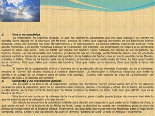 3.         Viva y no mecánica.              La inspiración no significa dictado, ni que los escritores adoptaban una Hch.itud pasiva y su mente no tomaba parte alguna en la escritura del Mt.erial, aunque es cierto que algunas porciones de las Escrituras fueron dictadas, como por ejemplo los Diez Mandamientos y el Padrenuestro. La misma palabra inspiración excluye mera acción mecánica, y la acción mecánica excluye la inspiración. Por ejemplo, un empresario no inspira a su secretaria cuando le dicta una carta. Dios no habló por medio del hombre como hablaría por medio de un megáfono. Su Espíritu Divino usó las facultades del hombre, produciendo así un mensaje perfectamente divino que no obstante ostenta carHch.erísticas de la personalidad del escritor. Es la Palabra del Señor, mas en cierto sentido, la de Moisés, o Isaías, o Pablo. "Dios no ha hecho nada sin el hombre; el hombre no ha hecho nada sin Dios. Es Dios quien habla en el hombre, Dios que habla por medio del hombre, Dios que habla como hombre, Dios que habla a favor del hombre."              El hecho de la cooperación divina y humana en la producción de un mensaje inspirado, es de sí evidente; empero el "como" del asunto escAp.a a nuestra observación. La interacción o influencia recíproca aún entre la mente y el cuerpo es un misterio para el sabio más egregio. ¡Cuánto más cuando se trata de la interacción del Espíritu de Dios y el espíritu del hombre! 4.         Completa y no meramente parcial.              De acuerdo a la teoría de la inspiración parcial, los escritores fueron preservados del error en asuntos necesarios para la salvación, pero no en asuntos como historia, ciencia, cronología y otros. Por lo tanto, de acuerdo a esta teoría, sería mas correcto decir que "la Biblia  contiene  la Palabra de Dios, más bien que afirMr. que  es  la Palabra de Dios."              Esta teoría nos sume en la ciénaga de la incertidumbre, pues ¿quién puede juzgar de manera inerrable lo que es esencial para la salvación y lo que no es?              ¿En dónde se encuentra la autoridad infalible para decidir con respecto a qué parte es la Palabra de Dios, y qué parte no es? Y si la historia de la Biblia es falsa, luego la doctrina no puede ser verdadera, pues la doctrina bíblica se fundamenta en la historia bíblica. Finalmente, las Sagradas Escrituras mismas reclaman para sí inspiración completa, plena. Cristo y sus Ap.óstoles Ap.lican el término "palabra de Dios" a todo el Antiguo Testamento. 