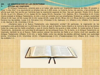 III.      LA VERIFICACION DE LAS ESCRITURAS 1.          Afirman ser inspiradas              El Antiguo Testamento reclama para si el haber sido escrito por inspiración especial de Dios. El vocablo o frase "y dijo Dios" o su equivalente se emplea más de 2.600 veces. La historia, la ley, los salmos, y las profecías, se afirma que todo fue escrito por hombres bajo la inspiración especial de Dios. Vea por ejemplo: Éxodo 24:4; Éxodo 34:28; Js.ué 3:9; 2Reyes 17:13; Isaías 34:16; Isaías 59:21; Zacarías 7:12; Salmos_78:1; Proverbios 6:23. Cristo mismo endosó el Antiguo Testamento, lo citó y vivió en armonía con sus enseñanzas. Endosó su verdad y autoridad (Mt.eo 5:18; Juan 10:35; Lucas 18:31-33; Lucas 24:25; Lucas 24:44; Mt.eo 23:1-2; Mt.eo 26:54) y así también lo hicieron los Ap.óstoles.  Lucas 3:4; Rm.anos 3:2; 2Timoteo 3:16; Hebreos 1:1; 2Pedro 1:21; 2Pedro 3:2; Hechos 1:16; Hechos 3:18; 1Corintios 2:9-16.              ¿Reclama para sí el Nuevo Testamento una inspiración similar? En particular, la inspiración de los evangelios está garantizada por la pRm.esa de Cristo de que el Espíritu Santo traería a la memoria de los Ap.óstoles todas las cosas que les había enseñado, y que el mismo Espíritu los guiaría a toda verdad. En todas partes el Nuevo Testamento, declarando con autoridad la abrogación de las antiguas leyes. Por lo tanto, si el Antiguo Testamento es inspirado, también lo es el Nuevo. Pedro parece colocar los escritos de Pablo a un mismo nivel con aquellos del Antiguo Testamento (2Pedro 3:15-16), y tanto Pablo como los demás Ap.óstoles afirman hablar con autoridad divina.  1Corintios 2:13; 1Corintios 14:31; 1Tesalonicenses 2:13; 1Tesalonicenses 4:2; 2Pedro 3:2; 1Juan 1:5; Ap.ocalipsis 1:1. 
