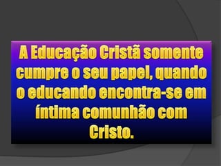 A Educação Cristã somente cumpre o seu papel, quando o educando encontra-se em íntima comunhão com Cristo.