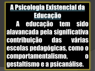 A Psicologia Existencial da EducaçãoA educação tem sido alavancada pela significativa contribuição das várias escolas pedagógicas, como o comportamentalismo, o gestaltismo e a psicanálise.