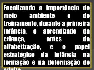Focalizando a importância do meio ambiente e do treinamento, durante a primeira infância, o aprendizado da criança, antes da alfabetização, e o papel estratégico da infância na formação e na deformação do adulto.