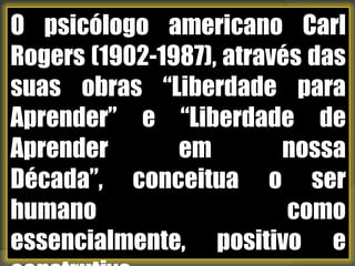 O psicólogo americano Carl Rogers (1902-1987), através das suas obras “Liberdade para Aprender” e “Liberdade de Aprender em nossa Década”, conceitua o ser humano como essencialmente, positivo e construtivo. 