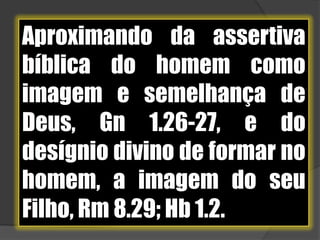 Aproximando da assertiva bíblica do homem como imagem e semelhança de Deus, Gn 1.26-27, e do desígnio divino de formar no homem, a imagem do seu Filho, Rm 8.29; Hb 1.2.