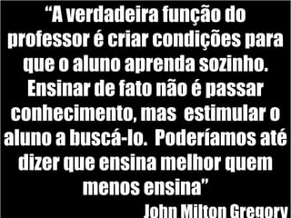 “A verdadeira função do professor é criar condições para que o aluno aprenda sozinho. Ensinar de fato não é passar conhecimento, mas  estimular o aluno a buscá-lo.  Poderíamos até dizer que ensina melhor quem menos ensina”John Milton Gregory