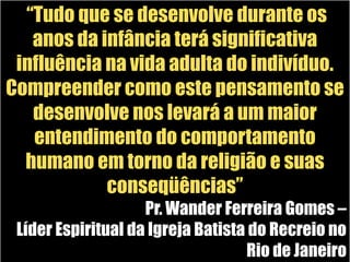  “Tudo que se desenvolve durante os anos da infância terá significativa influência na vida adulta do indivíduo. Compreender como este pensamento se desenvolve nos levará a um maior entendimento do comportamento humano em torno da religião e suas conseqüências”Pr. Wander Ferreira Gomes – Líder Espiritual da Igreja Batista do Recreio no Rio de Janeiro