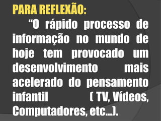 PARA REFLEXÃO:	“O rápido processo de informação no mundo de hoje tem provocado um desenvolvimento mais acelerado do pensamento infantil               ( TV, Vídeos, Computadores, etc...). 