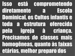 Isso está comprometendo diretamente a Escola Dominical, os Cultos infantis e toda a estrutura oferecida pela igreja à criança. Precisamos de classes mais homogêneas, quanto às faixas etárias, melhor preparo dos