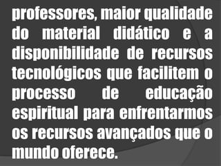 professores, maior qualidade do material didático e a disponibilidade de recursos tecnológicos que facilitem o processo de educação espiritual para enfrentarmos os recursos avançados que o mundo oferece. 