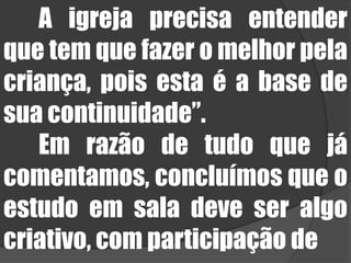 	A igreja precisa entender que tem que fazer o melhor pela criança, pois esta é a base de sua continuidade”.	Em razão de tudo que já comentamos, concluímos que o estudo em sala deve ser algo criativo, com participação de