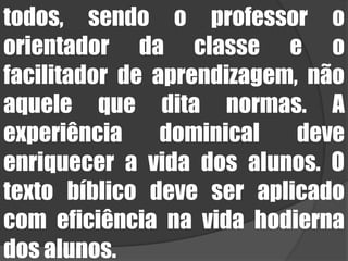 todos, sendo o professor o orientador da classe e o facilitador de aprendizagem, não aquele que dita normas. A experiência dominical deve enriquecer a vida dos alunos. O texto bíblico deve ser aplicado com eficiência na vida hodierna dos alunos.