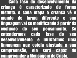 	Cada fase do desenvolvimento da criança é caracterizado de forma distinta. A cada etapa a criança vê o mundo de forma diferente e sua linguagem vai se modificando à partir da evolução do seu pensamento. Se entendermos cada fase do seu desenvolvimento, e utilizarmos uma linguagem que esteja ajustada à sua compreensão, ela será capaz de compreender a Mensagem de Cristo.