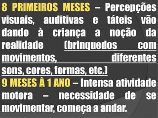 8 PRIMEIROS MESES – Percepções visuais, auditivas e táteis vão dando à criança a noção da realidade (brinquedos com movimentos, diferentes sons, cores, formas, etc.)9 MESES À 1 ANO – Intensa atividade motora – necessidade de se movimentar, começa a andar.