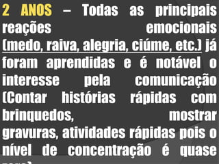 2 ANOS – Todas as principais reações emocionais (medo, raiva, alegria, ciúme, etc.) já foram aprendidas e é notável o interesse pela comunicação (Contar histórias rápidas com brinquedos, mostrar gravuras, atividades rápidas pois o nível de concentração é quase zero).