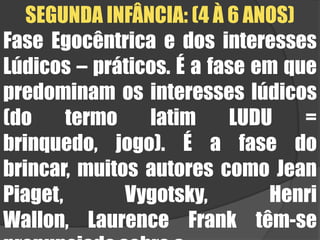 SEGUNDA INFÂNCIA: (4 À 6 ANOS)Fase Egocêntrica e dos interesses Lúdicos – práticos. É a fase em que predominam os interesses lúdicos (do termo latim LUDU = brinquedo, jogo). É a fase do brincar, muitos autores como Jean Piaget, Vygotsky, Henri Wallon, Laurence Frank têm-se pronunciado sobre a