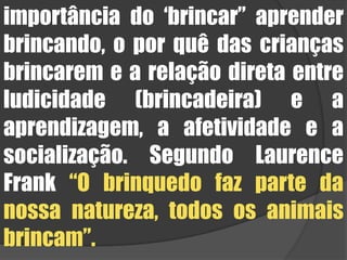 importância do ‘brincar” aprender brincando, o por quê das crianças brincarem e a relação direta entre ludicidade (brincadeira) e a aprendizagem, a afetividade e a socialização. Segundo Laurence Frank “O brinquedo faz parte da nossa natureza, todos os animais brincam”. 