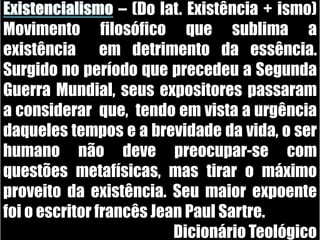 Existencialismo – (Do lat. Existência + ismo) Movimento filosófico que sublima a existência  em detrimento da essência. Surgido no período que precedeu a Segunda Guerra Mundial, seus expositores passaram  a considerar  que,  tendo em vista a urgência daqueles tempos e a brevidade da vida, o ser humano não deve preocupar-se com questões metafísicas, mas tirar o máximo proveito da existência. Seu maior expoente foi o escritor francês Jean Paul Sartre. Dicionário Teológico