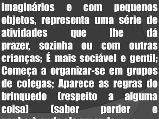 imaginários e com pequenos objetos, representa uma série de atividades que lhe dá prazer, sozinha ou com outras crianças; É mais sociável e gentil; Começa a organizar-se em grupos de colegas; Aparece as regras do brinquedo (respeito a alguma coisa) (saber perder e ganhar), onde ela aprende