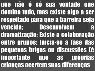 que não é só sua vontade que domina tudo, mas existe algo a ser respeitado para que a barreira seja vencida; Desenvolvem a dramatização; Existe a colaboração entre grupos; Inicia-se a fase das pequenas brigas ou discussões (é importante que as próprias crianças acertem suas diferenças