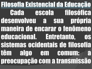 Filosofia Existencial da EducaçãoCada escola filosófica desenvolveu a sua própria maneira de encarar o fenômeno educacional. Entretanto, os sistemas ocidentais de filosofia têm algo em comum: a preocupação com a transmissão