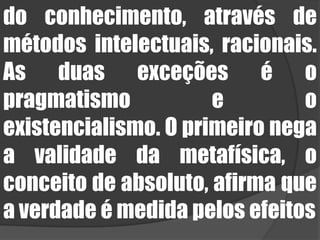 do conhecimento, através de métodos intelectuais, racionais. As duas exceções é o pragmatismo e o existencialismo. O primeiro nega a validade da metafísica, o conceito de absoluto, afirma que a verdade é medida pelos efeitos