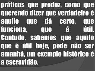 práticos que produz, como que querendo dizer que verdadeiro é aquilo que dá certo, que funciona, que é útil. Contudo, sabemos que aquilo que é útil hoje, pode não ser amanhã, um exemplo histórico é a escravidão. 