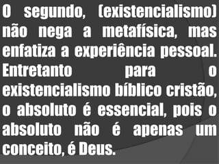 O segundo, (existencialismo) não nega a metafísica, mas enfatiza a experiência pessoal. Entretanto para o existencialismo bíblico cristão, o absoluto é essencial, pois o absoluto não é apenas um conceito, é Deus.
