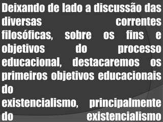 Deixando de lado a discussão das diversas correntes filosóficas, sobre os fins e objetivos do processo educacional, destacaremos os primeiros objetivos educacionais do existencialismo, principalmente do existencialismo bíblico/cristão.