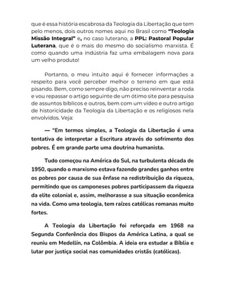 que é essa história escabrosa da Teologia da Libertação que tem
pelo menos, dois outros nomes aqui no Brasil como “Teologia
Missão Integral” e, no caso luterano, a PPL: Pastoral Popular
Luterana, que é o mais do mesmo do socialismo marxista. É
como quando uma indústria faz uma embalagem nova para
um velho produto!
Portanto, o meu intuito aqui é fornecer informações a
respeito para você perceber melhor o terreno em que está
pisando. Bem, como sempre digo, não preciso reinventar a roda
e vou repassar o artigo seguinte de um ótimo site para pesquisa
de assuntos bíblicos e outros, bem com um vídeo e outro artigo
de historicidade da Teologia da Libertação e os religiosos nela
envolvidos. Veja:
— “Em termos simples, a Teologia da Libertação é uma
tentativa de interpretar a Escritura através do sofrimento dos
pobres. É em grande parte uma doutrina humanista.
Tudo começou na América do Sul, na turbulenta década de
1950, quando o marxismo estava fazendo grandes ganhos entre
os pobres por causa de sua ênfase na redistribuição da riqueza,
permitindo que os camponeses pobres participassem da riqueza
da elite colonial e, assim, melhorasse a sua situação econômica
na vida. Como uma teologia, tem raízes católicas romanas muito
fortes.
A Teologia da Libertação foi reforçada em 1968 na
Segunda Conferência dos Bispos da América Latina, a qual se
reuniu em Medellín, na Colômbia. A ideia era estudar a Bíblia e
lutar por justiça social nas comunidades cristãs (católicas).
 