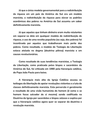 Já que o único modelo governamental para a redistribuição
da riqueza em um país da América do Sul era um modelo
marxista, a redistribuição da riqueza para elevar os padrões
econômicos dos pobres na América do Sul assumiu um sabor
definitivamente marxista.
Já que aqueles que tinham dinheiro eram muito relutantes
em separar-se dele em qualquer modelo de redistribuição de
riqueza, o uso de uma revolta populista (ou seja, dos pobres) foi
incentivada por aqueles que trabalhavam mais perto dos
pobres. Como resultado, o modelo de Teologia da Libertação
estava atolada no dogma [doutrina pétrea] marxista e em
causas revolucionárias.
Como resultado de suas tendências marxistas, a Teologia
da Libertação, como praticada pelos bispos e sacerdotes da
América do Sul, foi criticada em 1980 pela hierarquia católica,
do Papa João Paulo para baixo.
A hierarquia mais alta da Igreja Católica acusou os
teólogos da libertação de apoiar revoluções violentas e a luta de
classes definitivamente marxista. Esta perversão é geralmente
o resultado de uma visão humanista do homem [é como o se
homem fosse salvador de si mesmo] sendo codificada na
Doutrina da Igreja por sacerdotes e bispos zelosos e explica por
que a hierarquia católica agora quer se separar da doutrina e
revolução marxista.
 